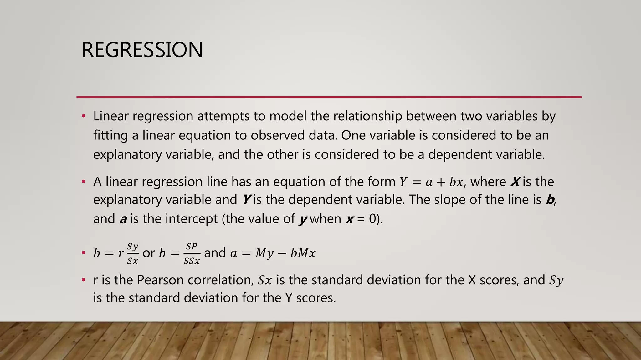 REGRESSION
• Linear regression attempts to model the relationship between two variables by
fitting a linear equation to observed data. One variable is considered to be an
explanatory variable, and the other is considered to be a dependent variable.
• A linear regression line has an equation of the form 𝑌 = 𝑎 + 𝑏𝑥, where X is the
explanatory variable and Y is the dependent variable. The slope of the line is b,
and a is the intercept (the value of y when x = 0).
• 𝑏 = 𝑟
𝑆𝑦
𝑆𝑥
or 𝑏 =
𝑆𝑃
𝑆𝑆𝑥
and 𝑎 = 𝑀𝑦 − 𝑏𝑀𝑥
• r is the Pearson correlation, 𝑆𝑥 is the standard deviation for the X scores, and 𝑆𝑦
is the standard deviation for the Y scores.
 