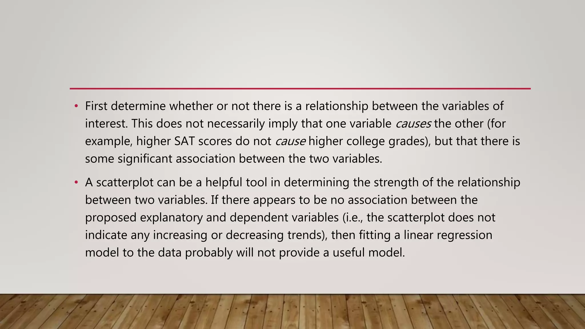 • First determine whether or not there is a relationship between the variables of
interest. This does not necessarily imply that one variable causes the other (for
example, higher SAT scores do not cause higher college grades), but that there is
some significant association between the two variables.
• A scatterplot can be a helpful tool in determining the strength of the relationship
between two variables. If there appears to be no association between the
proposed explanatory and dependent variables (i.e., the scatterplot does not
indicate any increasing or decreasing trends), then fitting a linear regression
model to the data probably will not provide a useful model.
 