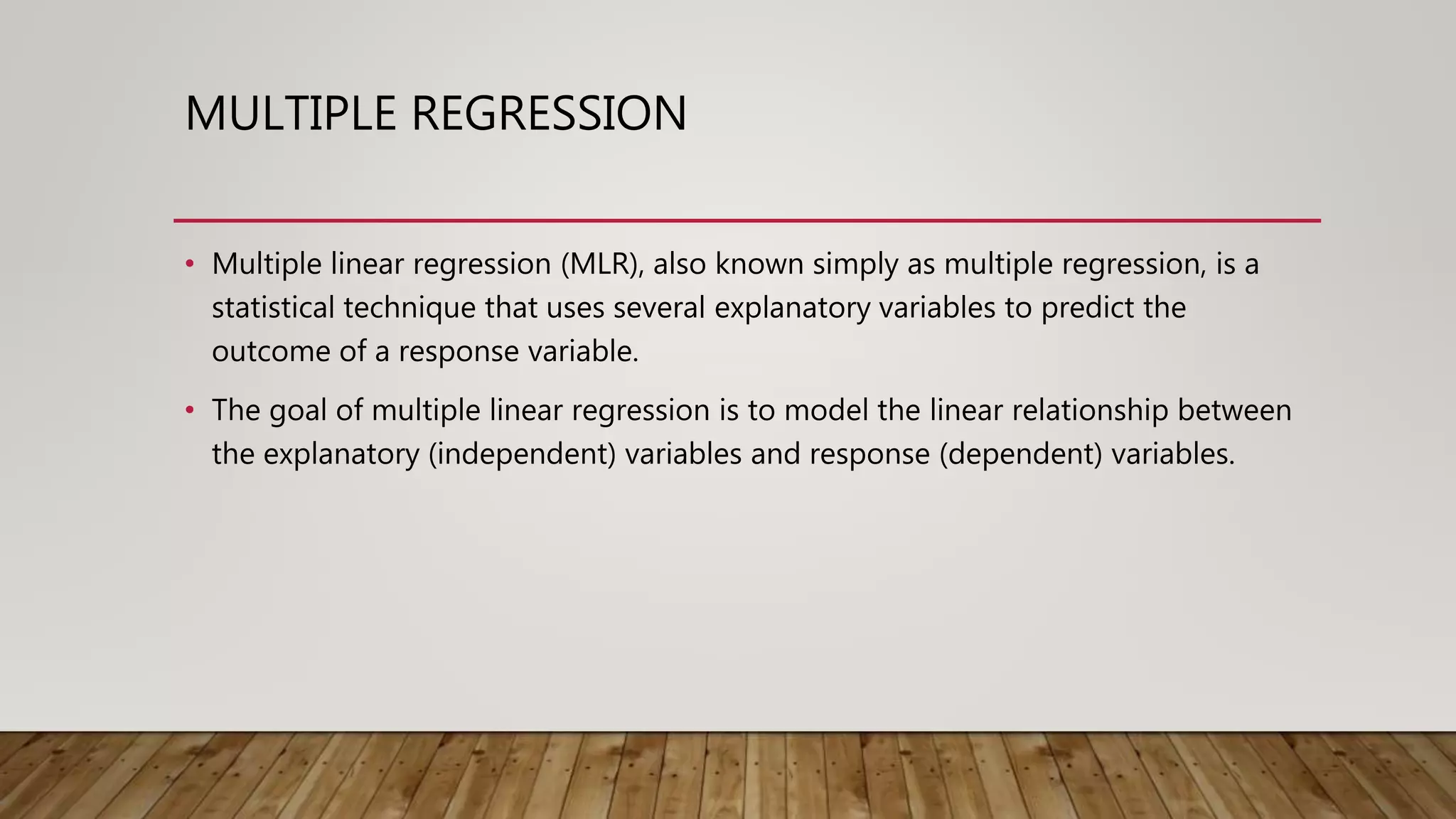 MULTIPLE REGRESSION
• Multiple linear regression (MLR), also known simply as multiple regression, is a
statistical technique that uses several explanatory variables to predict the
outcome of a response variable.
• The goal of multiple linear regression is to model the linear relationship between
the explanatory (independent) variables and response (dependent) variables.
 