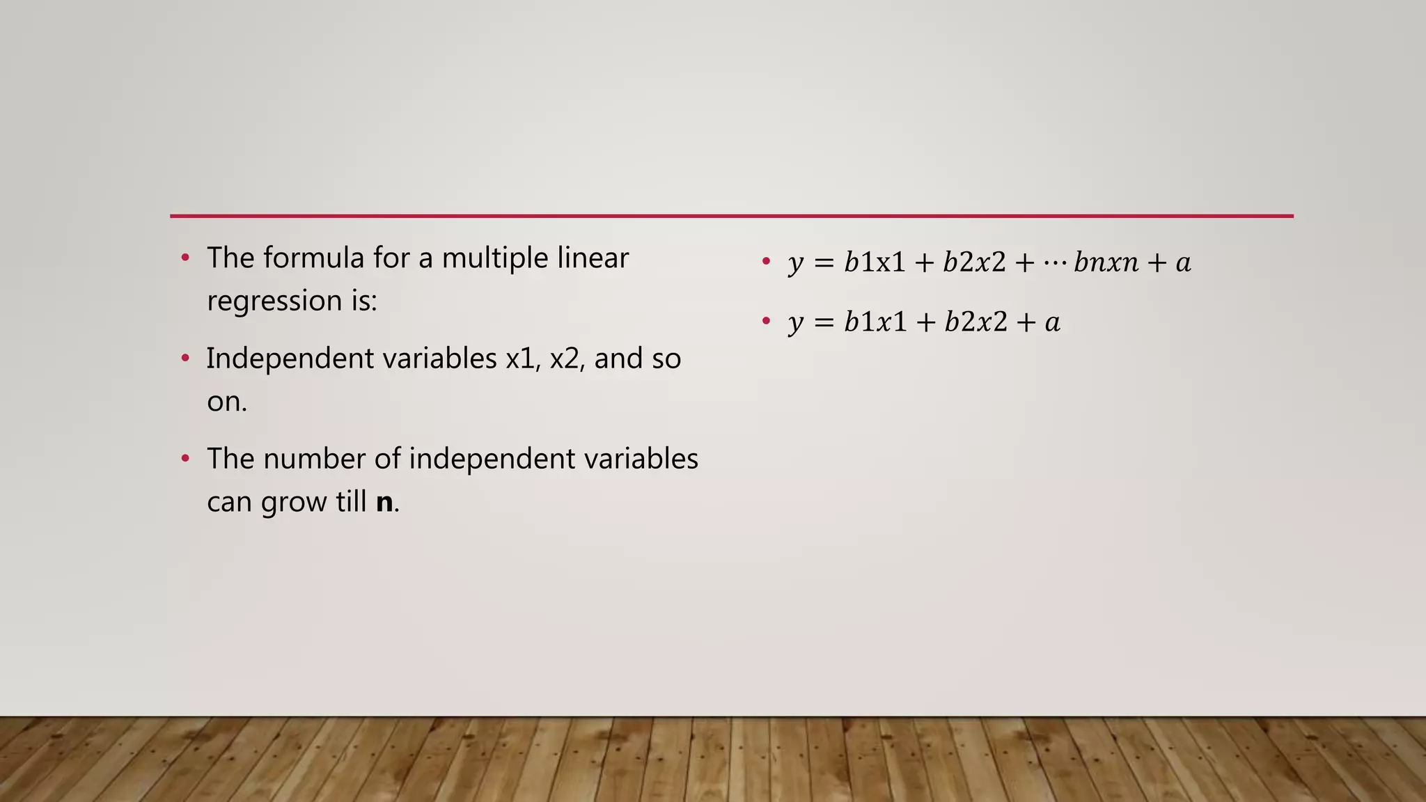 • The formula for a multiple linear
regression is:
• Independent variables x1, x2, and so
on.
• The number of independent variables
can grow till n.
• 𝑦 = 𝑏1x1 + 𝑏2𝑥2 + ⋯ 𝑏𝑛𝑥𝑛 + 𝑎
• 𝑦 = 𝑏1𝑥1 + 𝑏2𝑥2 + 𝑎
 