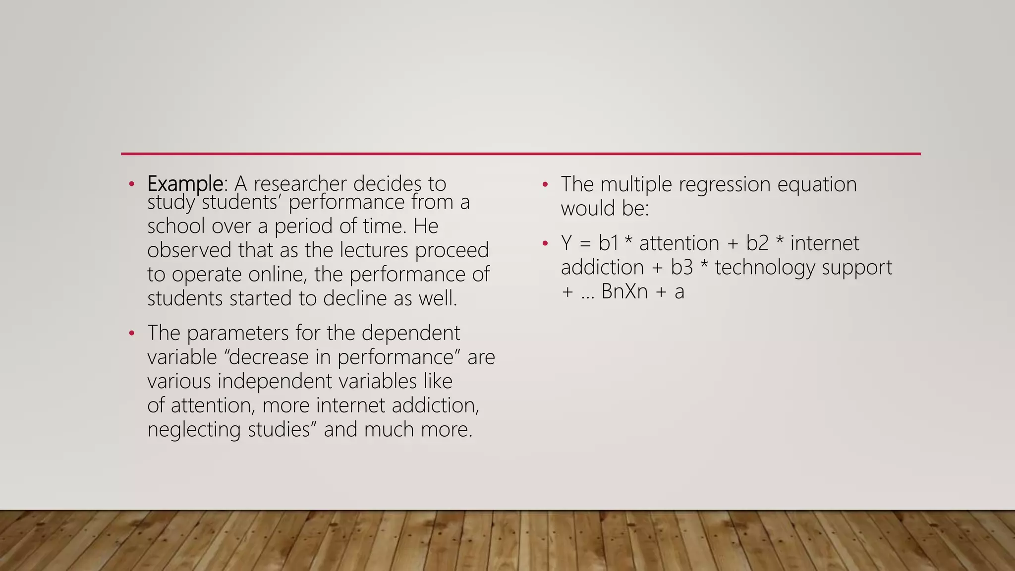 • Example: A researcher decides to
study students’ performance from a
school over a period of time. He
observed that as the lectures proceed
to operate online, the performance of
students started to decline as well.
• The parameters for the dependent
variable “decrease in performance” are
various independent variables like
of attention, more internet addiction,
neglecting studies” and much more.
• The multiple regression equation
would be:
• Y = b1 * attention + b2 * internet
addiction + b3 * technology support
+ … BnXn + a
 
