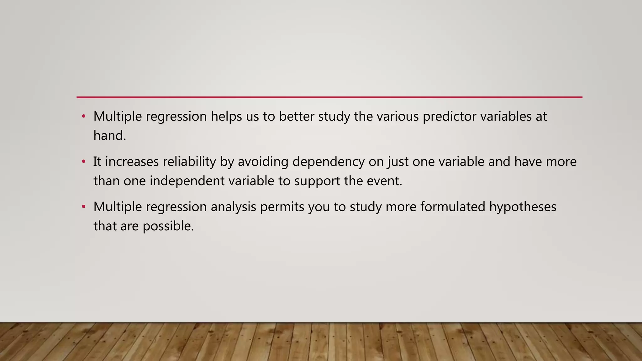 • Multiple regression helps us to better study the various predictor variables at
hand.
• It increases reliability by avoiding dependency on just one variable and have more
than one independent variable to support the event.
• Multiple regression analysis permits you to study more formulated hypotheses
that are possible.
 