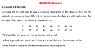 Measures of Dispersion
Averages are not sufficient to give a complete description of the data, as they are not
suitable for measuring how different or homogeneous the data are with each other. For
example, if we look at the following two sets of data:
30
40
55
60
65
80
90
A
55
57
59
60
61
63
65
B
We found that the mean and the median for each are 60
Values in group B are close to each other and are not far from the mean or median
unlike in case A where we find their components more dispersed
Statistical Measures
 