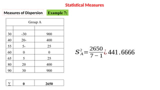 Group A
30
40
55
60
65
80
90
-30
-
20
-
5
0
5
20
30
900
400
25
0
25
400
900
∑ 0 2650
𝑆 𝐴
2
=
2650
7− 1
¿ 441.6666
Statistical Measures
Measures of Dispersion Example 7:
 