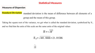 Standard Deviation
Taking the square root of the variance, we get what is called the standard deviation, symbolized by S.,
and we find that the units of this scale are the same units of the original values
𝑆=√𝑆2
𝑆𝐴=√441.6666=21.01586
𝑆𝐵=√11.6666=3.415650
Statistical Measures
Measures of Dispersion
standard deviation is the mean of difference between all elements of a
group and the mean of this group.
 