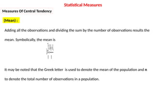 Measures Of Central Tendency
(Mean) :
Adding all the observations and dividing the sum by the number of observations results the
mean. Symbolically, the mean is
𝑿=
∑𝑿
𝒏
=
𝑿𝟏+𝑿𝟐+…+𝑿𝒏
𝒏
It may be noted that the Greek letter is used to denote the mean of the population and n
to denote the total number of observations in a population.
Statistical Measures
 