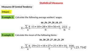 Example 1: Calculate the following average workers' wages
:
15
,
18
,
28
,
39
,
56
,
66
𝑋=
∑ 𝑋
𝑛
¿
15+18+28+39 +56+6
6
¿
222
6 ¿37
Example 2: Calculate the mean of the following items:
29
,
21
,
18
,
27
,
25
,
30
,
16
𝑋=
∑ 𝑋
𝑛
¿
29+21+18 +27+25+30 +16
7
¿
166
7
¿23.7142
Statistical Measures
Measures Of Central Tendency
(Mean) :
 