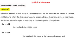 (
Median
)
Median is defined as the value of the middle item (or the mean of the values of the two
middle items) when the data are arranged in an ascending or descending order of magnitude.
if the n values are arranged in ascending or descending order of magnitude
the median is the middle value
the median is the mean of the two middle values and
Statistical Measures
Measures Of Central Tendency
if n is odd
if n is even
 