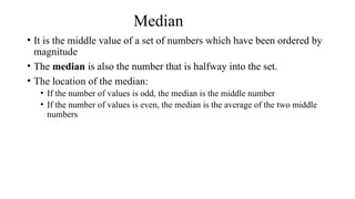 Median
• It is the middle value of a set of numbers which have been ordered by
magnitude
• The median is also the number that is halfway into the set.
• The location of the median:
• If the number of values is odd, the median is the middle number
• If the number of values is even, the median is the average of the two middle
numbers
 