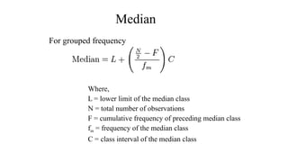 Median
For grouped frequency
Where,
L = lower limit of the median class
N = total number of observations
F = cumulative frequency of preceding median class
fm = frequency of the median class
C = class interval of the median class
 