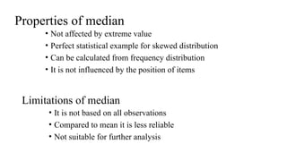 Properties of median
• Not affected by extreme value
• Perfect statistical example for skewed distribution
• Can be calculated from frequency distribution
• It is not influenced by the position of items
Limitations of median
• It is not based on all observations
• Compared to mean it is less reliable
• Not suitable for further analysis
 