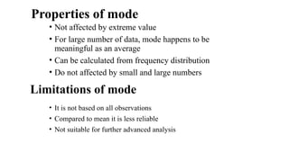 Properties of mode
• Not affected by extreme value
• For large number of data, mode happens to be
meaningful as an average
• Can be calculated from frequency distribution
• Do not affected by small and large numbers
• It is not based on all observations
• Compared to mean it is less reliable
• Not suitable for further advanced analysis
Limitations of mode
 