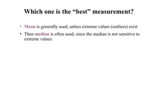 • Mean is generally used, unless extreme values (outliers) exist
• Then median is often used, since the median is not sensitive to
extreme values.
Which one is the “best” measurement?
 