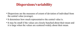 Dispersions/variability
• Dispersions are the measures of extent of deviation of individual from
the central value (average).
• It determines how much representative the central value is.
• It may be small if the values are closely bunched about their mean and
it is large when the values are scattered widely about their mean.
 