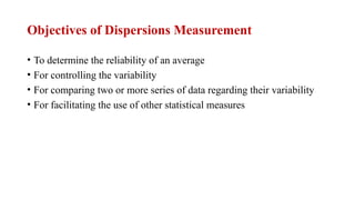 • To determine the reliability of an average
• For controlling the variability
• For comparing two or more series of data regarding their variability
• For facilitating the use of other statistical measures
Objectives of Dispersions Measurement
 