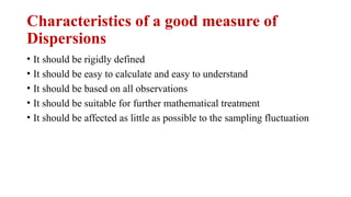 • It should be rigidly defined
• It should be easy to calculate and easy to understand
• It should be based on all observations
• It should be suitable for further mathematical treatment
• It should be affected as little as possible to the sampling fluctuation
Characteristics of a good measure of
Dispersions
 