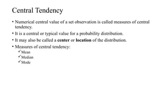 Central Tendency
• Numerical central value of a set observation is called measures of central
tendency.
• It is a central or typical value for a probability distribution.
• It may also be called a center or location of the distribution.
• Measures of central tendency:
Mean
Median
Mode
 