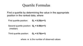 Quartile Formulas
Find a quartile by determining the value in the appropriate
position in the ranked data, where
First quartile position: Q1 = 0.25(n+1)
Second quartile position: Q2 = 0.50(n+1)
(median)
Third quartile position: Q3 = 0.75(n+1)
where n is the number of observed values
 