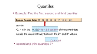(n = 9)
Q1 = is in the 0.25(9+1) = 2.5 position of the ranked data
so use the value half-way between the 2nd
and 3rd
values,
Q1 = 12.5
Quartiles
Sample Ranked Data: 11 12 13 16 16 17 18 21 22
 Example: Find the first, second and third quartiles
 second and third quartiles ??
 