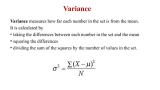 Variance
Variance measures how far each number in the set is from the mean.
It is calculated by
• taking the differences between each number in the set and the mean
• squaring the differences
• dividing the sum of the squares by the number of values in the set.
 