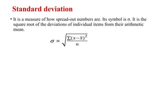 Standard deviation
• It is a measure of how spread-out numbers are. Its symbol is σ. It is the
square root of the deviations of individual items from their arithmetic
mean.
 