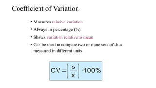 Coefficient of Variation
• Measures relative variation
• Always in percentage (%)
• Shows variation relative to mean
• Can be used to compare two or more sets of data
measured in different units
100%
x
s
CV 









 
