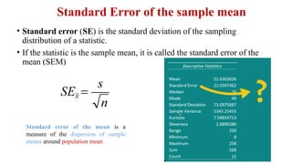 • Standard error (SE) is the standard deviation of the sampling
distribution of a statistic.
• If the statistic is the sample mean, it is called the standard error of the
mean (SEM)
Standard Error of the sample mean
Standard error of the mean is a
measure of the dispersion of sample
means around population mean
 