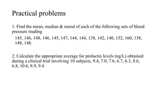 Practical problems
1. Find the mean, median & mood of each of the following sets of blood
pressure reading
145, 146, 148, 146, 145, 147, 144, 144, 138, 142, 140, 152, 160, 158,
148, 148.
2. Calculate the appropriate average for prolactin levels (ng/L) obtained
during a clinical trial involving 10 subjects, 9.4, 7.0, 7.6, 6.7, 6.3, 8.6,
6.8, 10.6, 8.9, 9.4
 