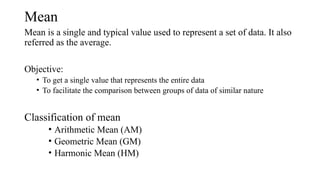 Mean
Mean is a single and typical value used to represent a set of data. It also
referred as the average.
Objective:
• To get a single value that represents the entire data
• To facilitate the comparison between groups of data of similar nature
Classification of mean
• Arithmetic Mean (AM)
• Geometric Mean (GM)
• Harmonic Mean (HM)
 