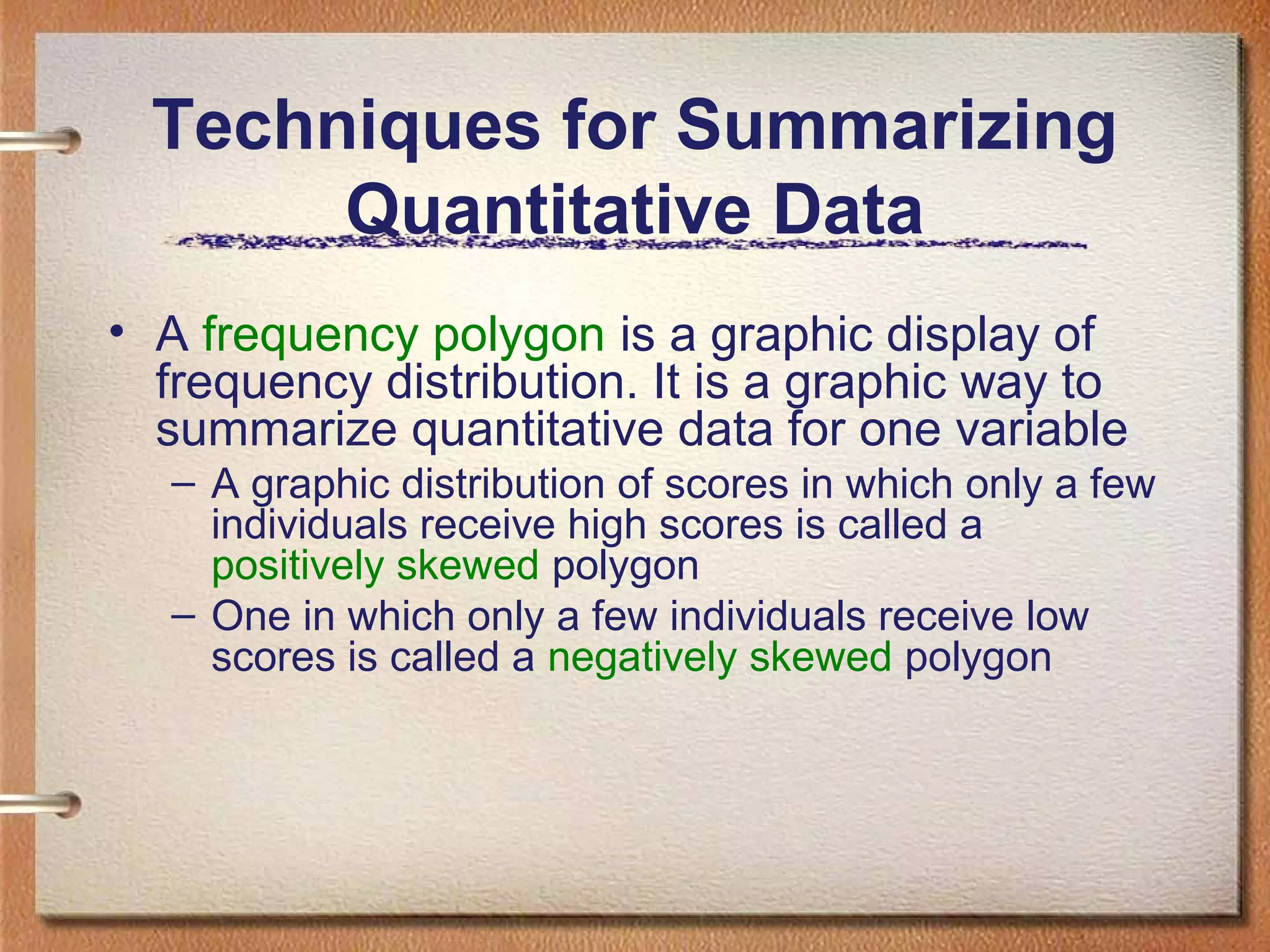 Techniques for Summarizing
Quantitative Data
• A frequency polygon is a graphic display of
frequency distribution. It is a graphic way to
summarize quantitative data for one variable
– A graphic distribution of scores in which only a few
individuals receive high scores is called a
positively skewed polygon
– One in which only a few individuals receive low
scores is called a negatively skewed polygon

 