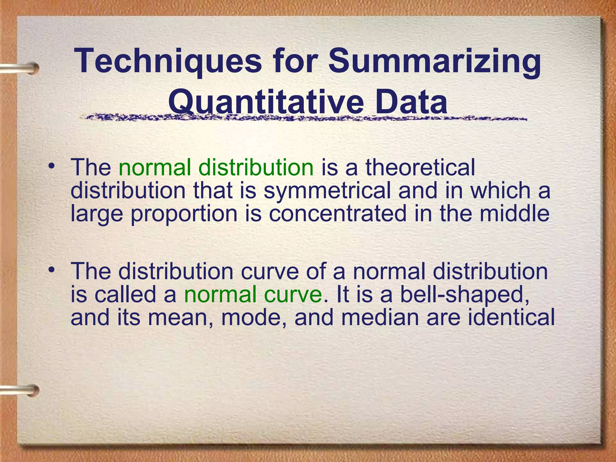 Techniques for Summarizing
Quantitative Data
• The normal distribution is a theoretical
distribution that is symmetrical and in which a
large proportion is concentrated in the middle
• The distribution curve of a normal distribution
is called a normal curve. It is a bell-shaped,
and its mean, mode, and median are identical

 