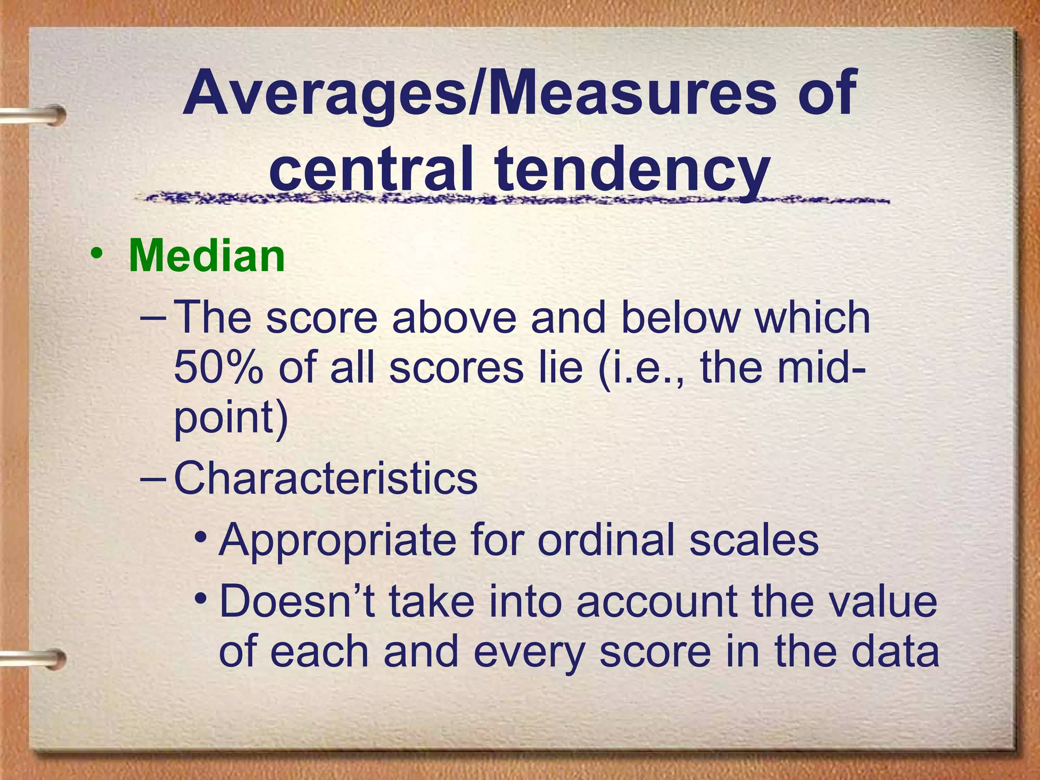 Averages/Measures of
central tendency
• Median
– The score above and below which
50% of all scores lie (i.e., the midpoint)
– Characteristics
• Appropriate for ordinal scales
• Doesn’t take into account the value
of each and every score in the data

 