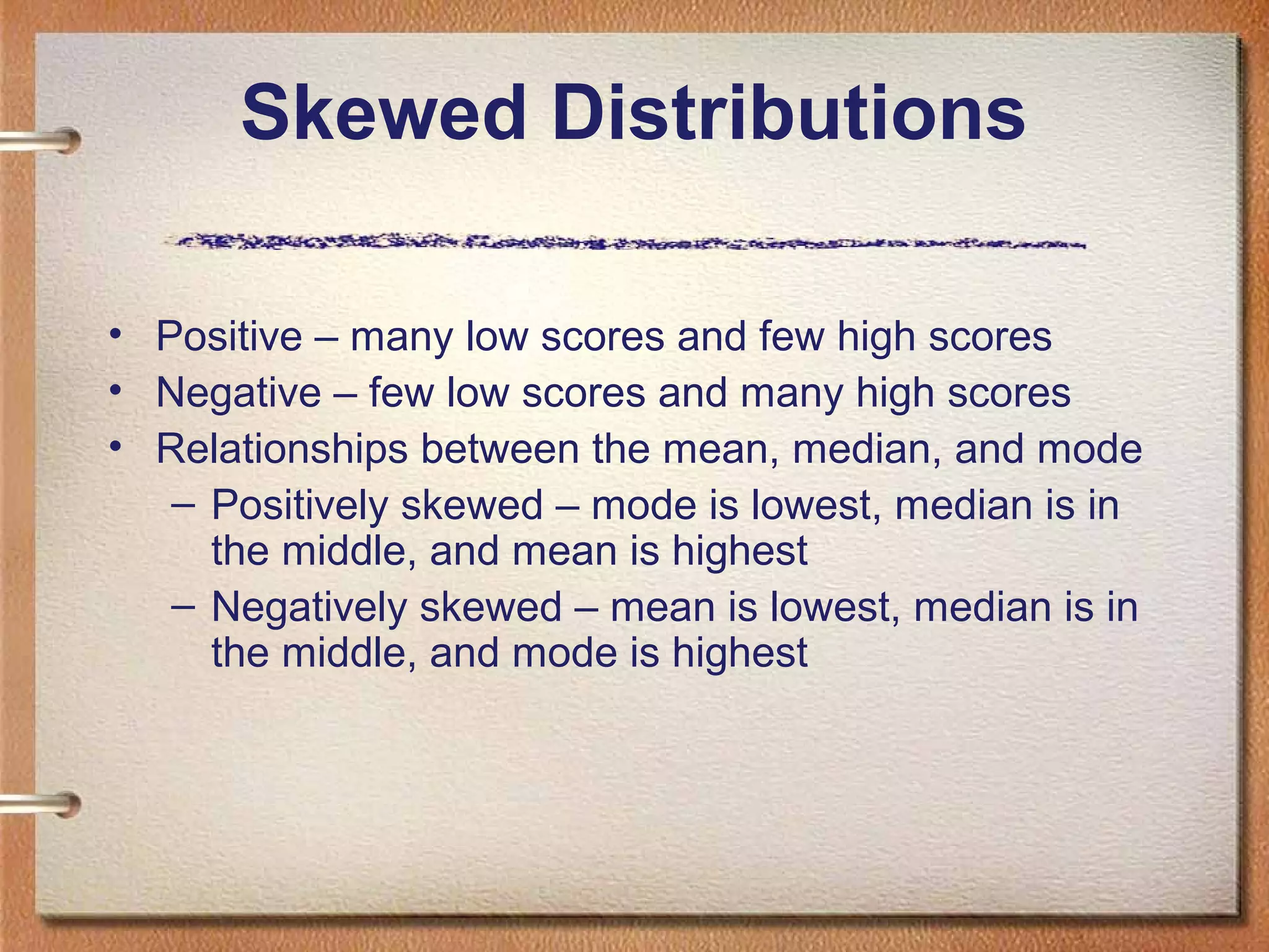 Skewed Distributions
• Positive – many low scores and few high scores
• Negative – few low scores and many high scores
• Relationships between the mean, median, and mode
– Positively skewed – mode is lowest, median is in
the middle, and mean is highest
– Negatively skewed – mean is lowest, median is in
the middle, and mode is highest

 