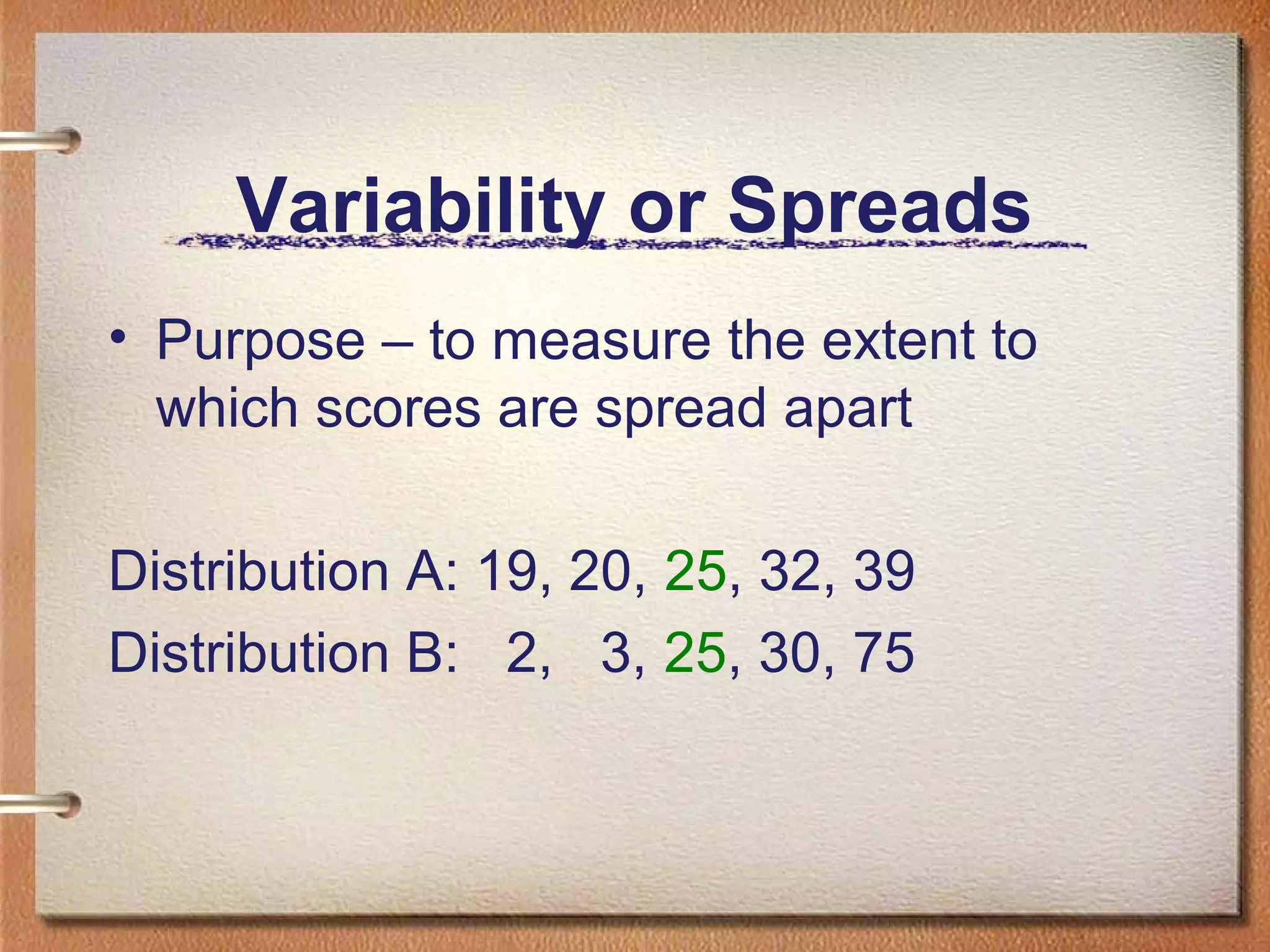 Variability or Spreads
• Purpose – to measure the extent to
which scores are spread apart
Distribution A: 19, 20, 25, 32, 39
Distribution B: 2, 3, 25, 30, 75

 