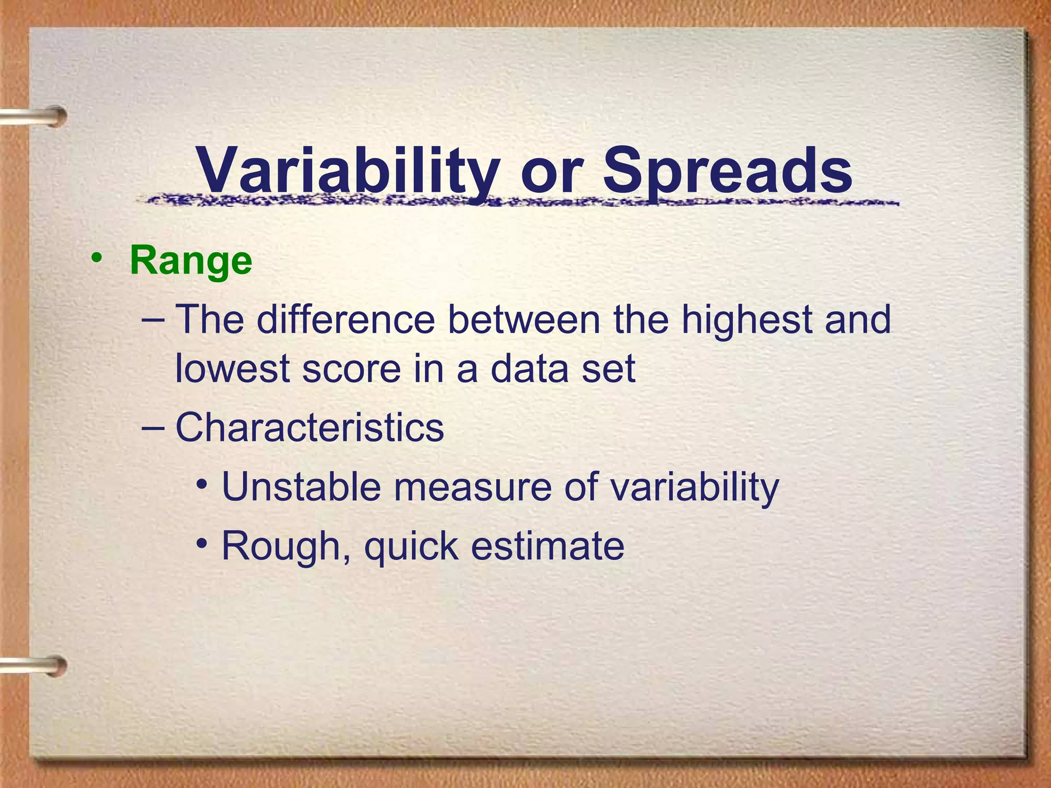 Variability or Spreads
• Range
– The difference between the highest and
lowest score in a data set
– Characteristics
• Unstable measure of variability
• Rough, quick estimate

 
