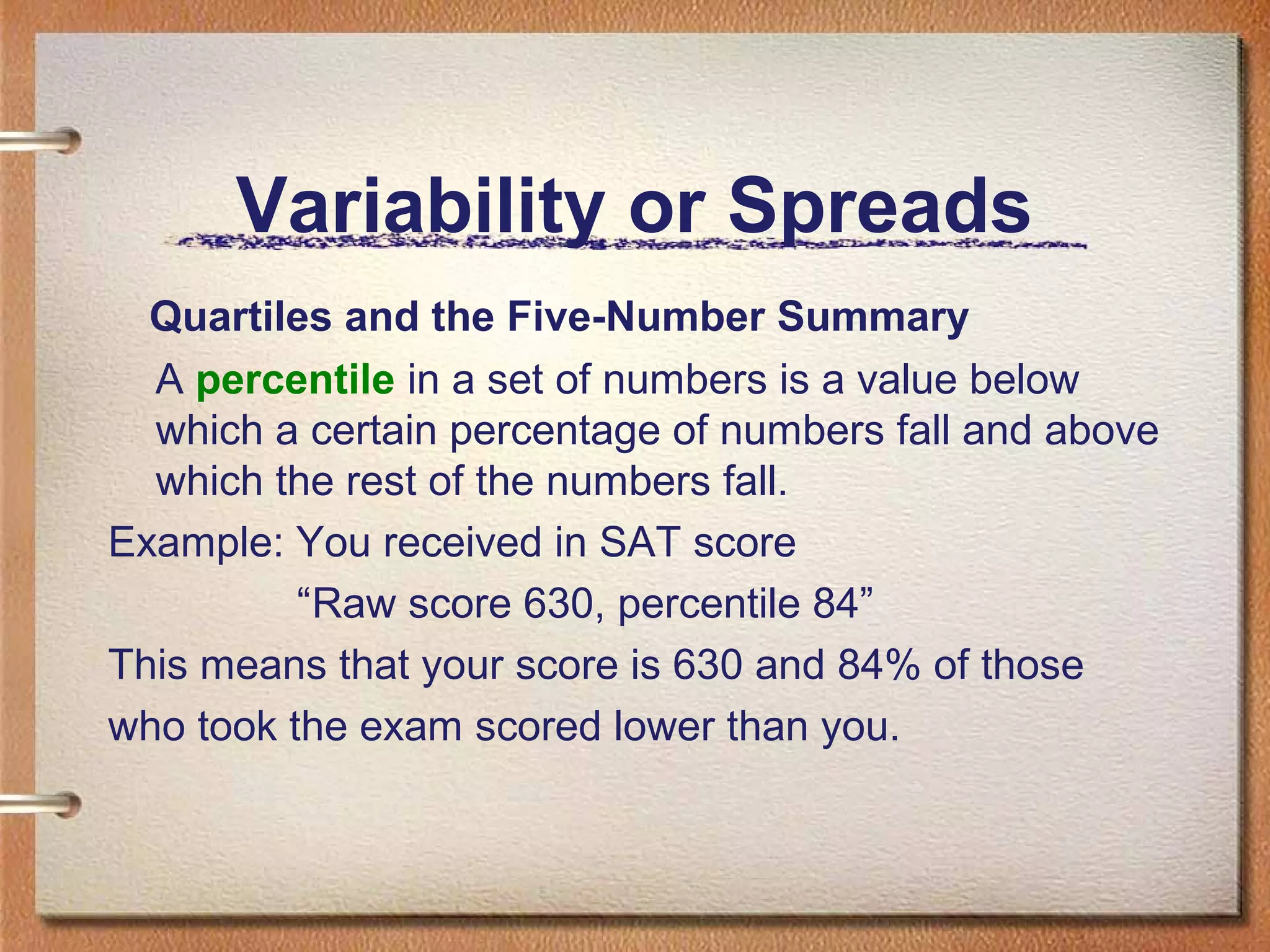 Variability or Spreads
Quartiles and the Five-Number Summary
A percentile in a set of numbers is a value below
which a certain percentage of numbers fall and above
which the rest of the numbers fall.
Example: You received in SAT score
“Raw score 630, percentile 84”
This means that your score is 630 and 84% of those
who took the exam scored lower than you.

 