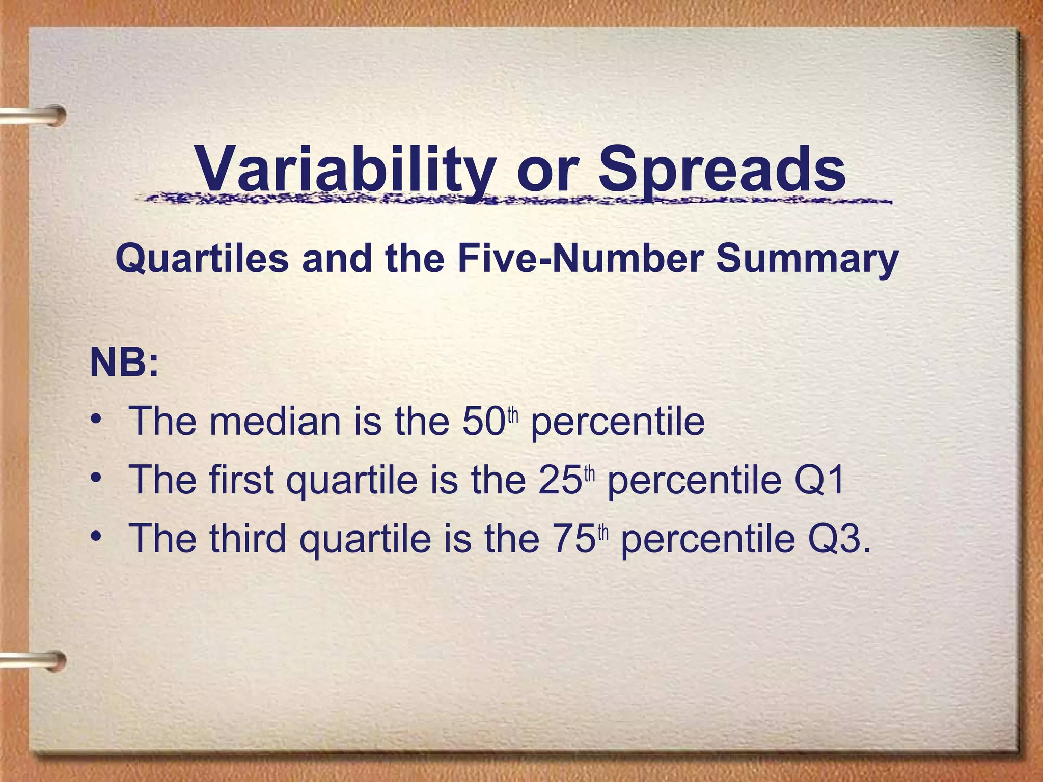 Variability or Spreads
Quartiles and the Five-Number Summary
NB:
• The median is the 50th percentile
• The first quartile is the 25th percentile Q1
• The third quartile is the 75th percentile Q3.

 