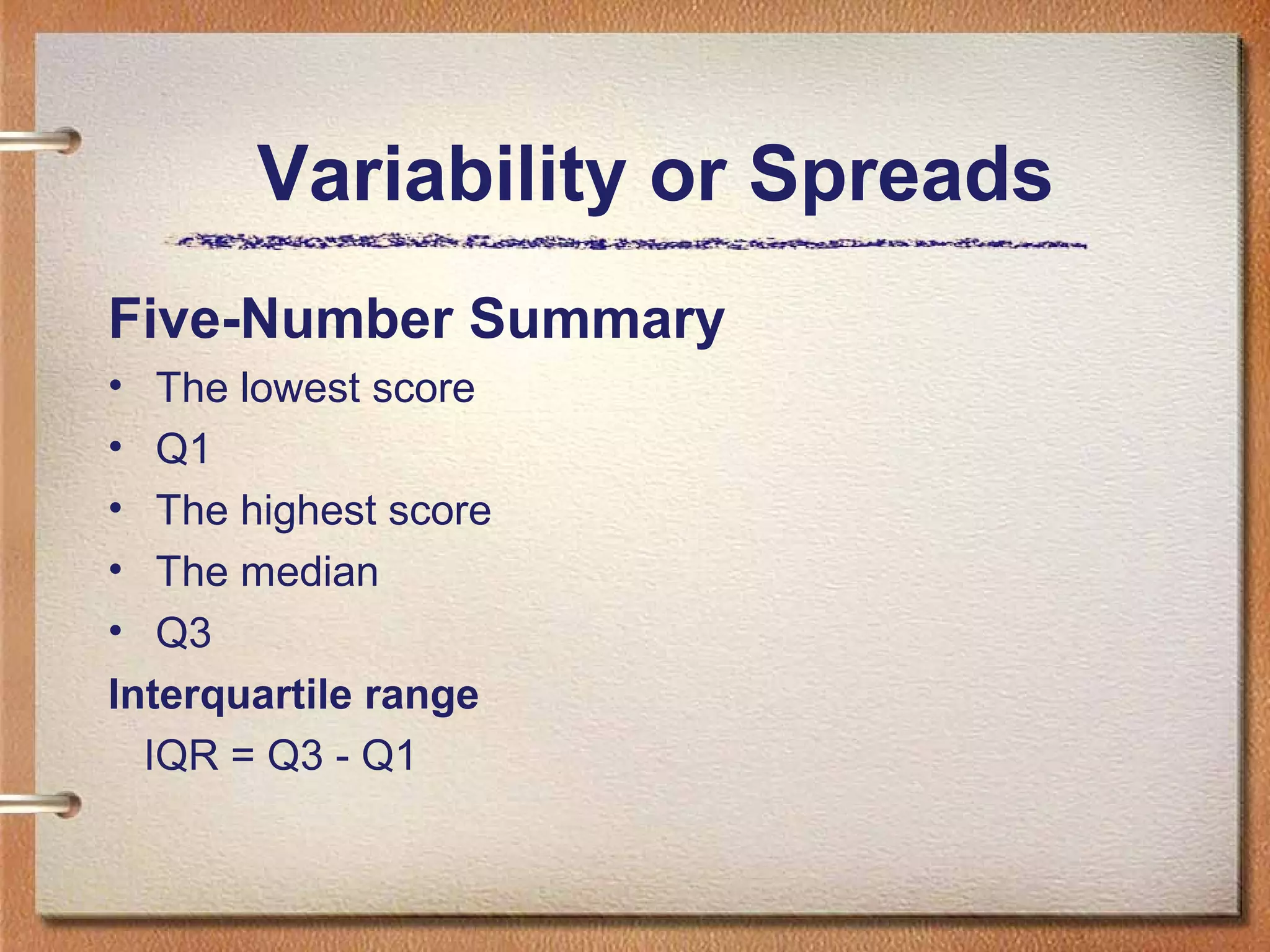 Variability or Spreads
Five-Number Summary
•
•
•
•
•

The lowest score
Q1
The highest score
The median
Q3
Interquartile range
IQR = Q3 - Q1

 