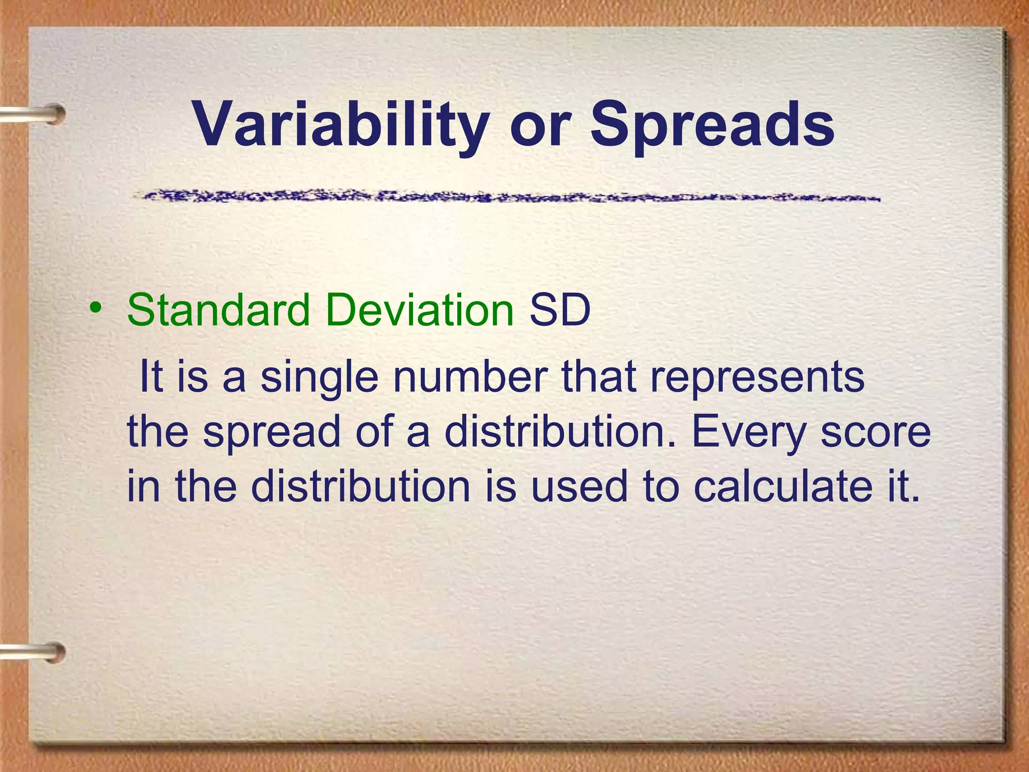 Variability or Spreads
• Standard Deviation SD
It is a single number that represents
the spread of a distribution. Every score
in the distribution is used to calculate it.

 