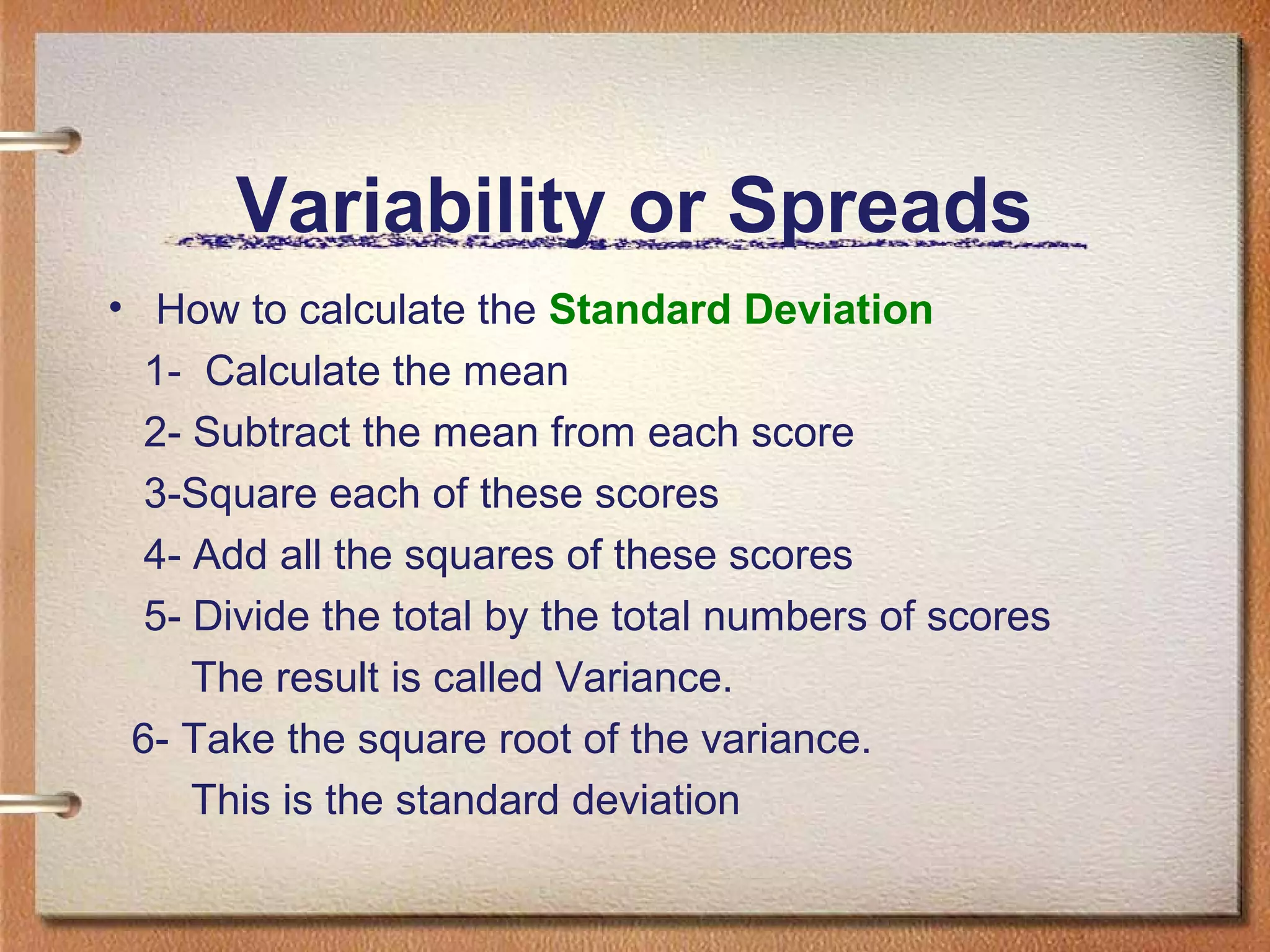 Variability or Spreads
• How to calculate the Standard Deviation
1- Calculate the mean
2- Subtract the mean from each score
3-Square each of these scores
4- Add all the squares of these scores
5- Divide the total by the total numbers of scores
The result is called Variance.
6- Take the square root of the variance.
This is the standard deviation

 
