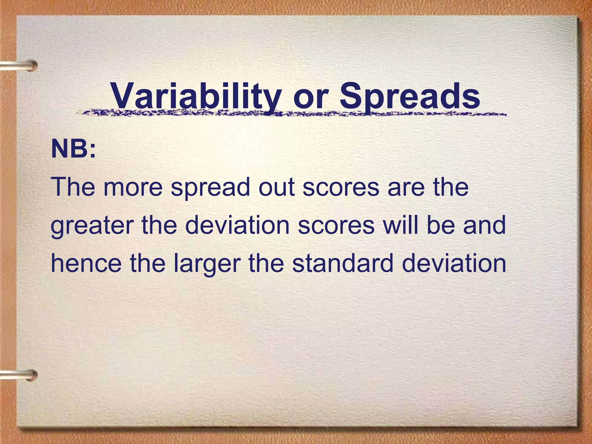 Variability or Spreads
NB:
The more spread out scores are the
greater the deviation scores will be and
hence the larger the standard deviation

 
