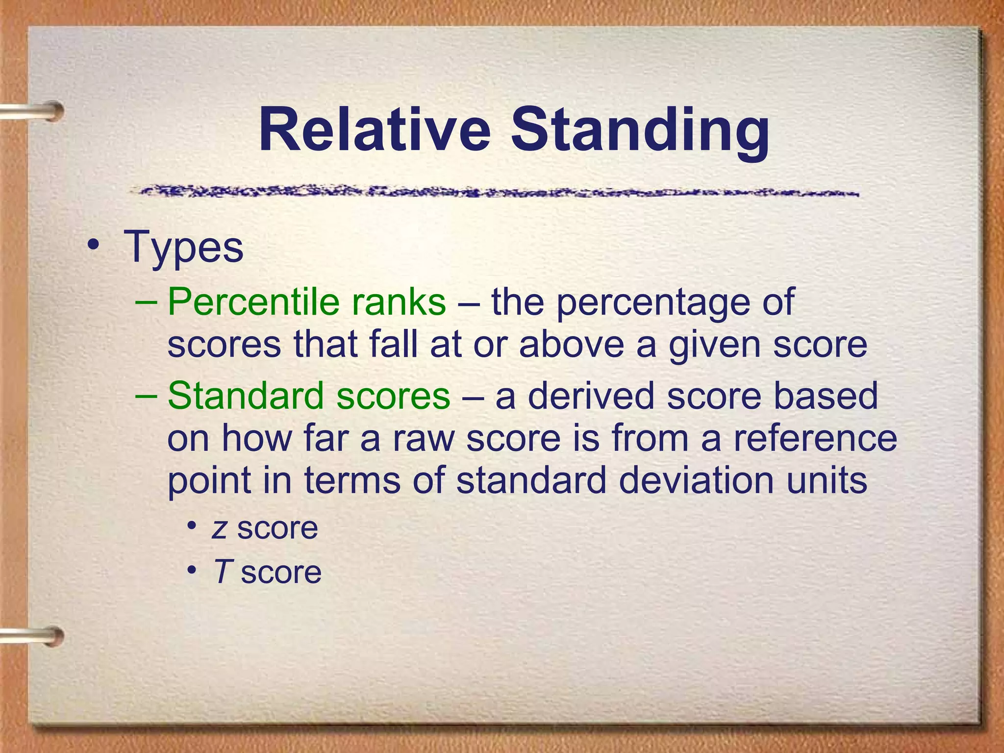 Relative Standing
• Types
– Percentile ranks – the percentage of
scores that fall at or above a given score
– Standard scores – a derived score based
on how far a raw score is from a reference
point in terms of standard deviation units
• z score
• T score

 