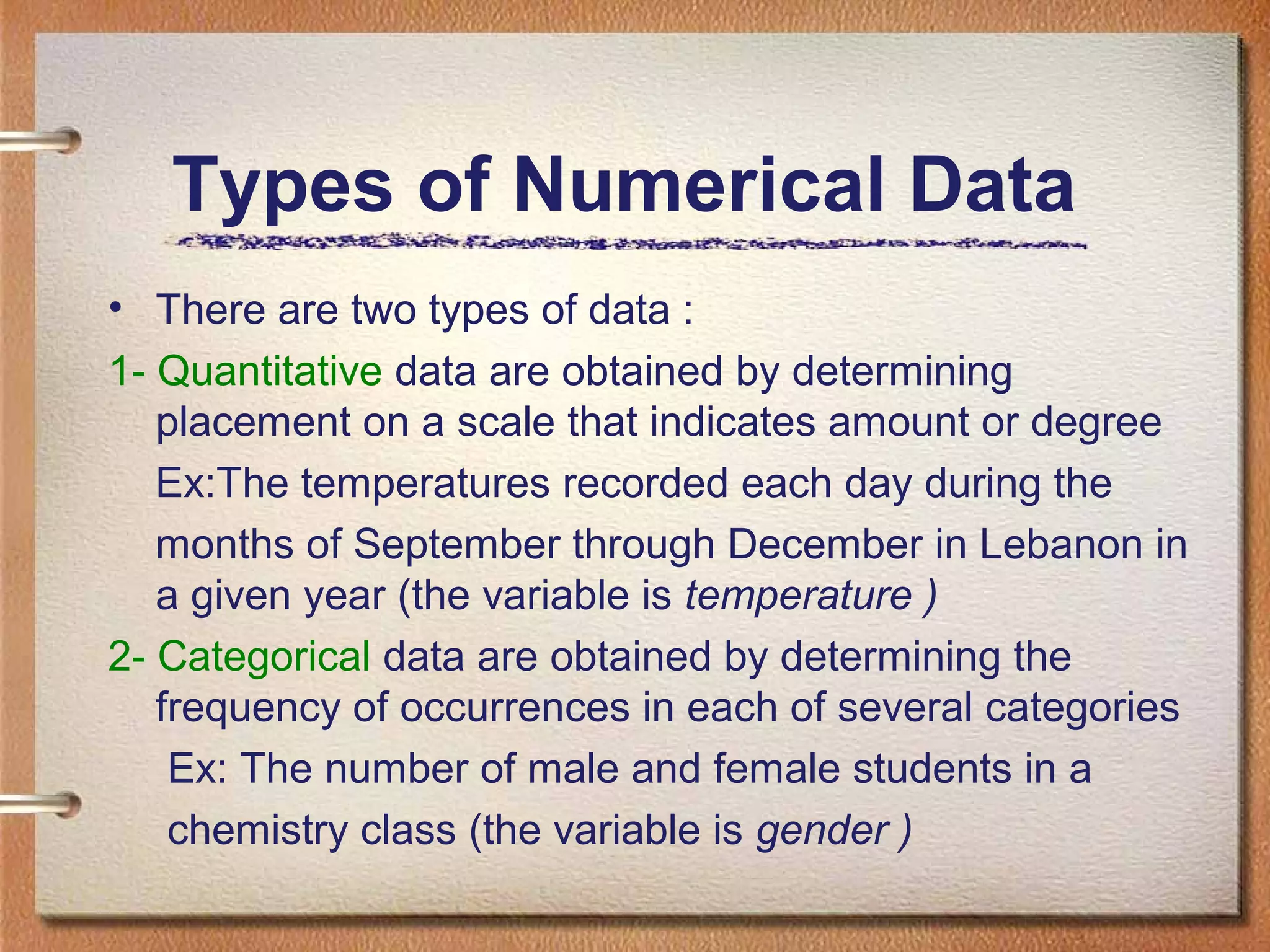 Types of Numerical Data
• There are two types of data :
1- Quantitative data are obtained by determining
placement on a scale that indicates amount or degree
Ex:The temperatures recorded each day during the
months of September through December in Lebanon in
a given year (the variable is temperature )
2- Categorical data are obtained by determining the
frequency of occurrences in each of several categories
Ex: The number of male and female students in a
chemistry class (the variable is gender )

 