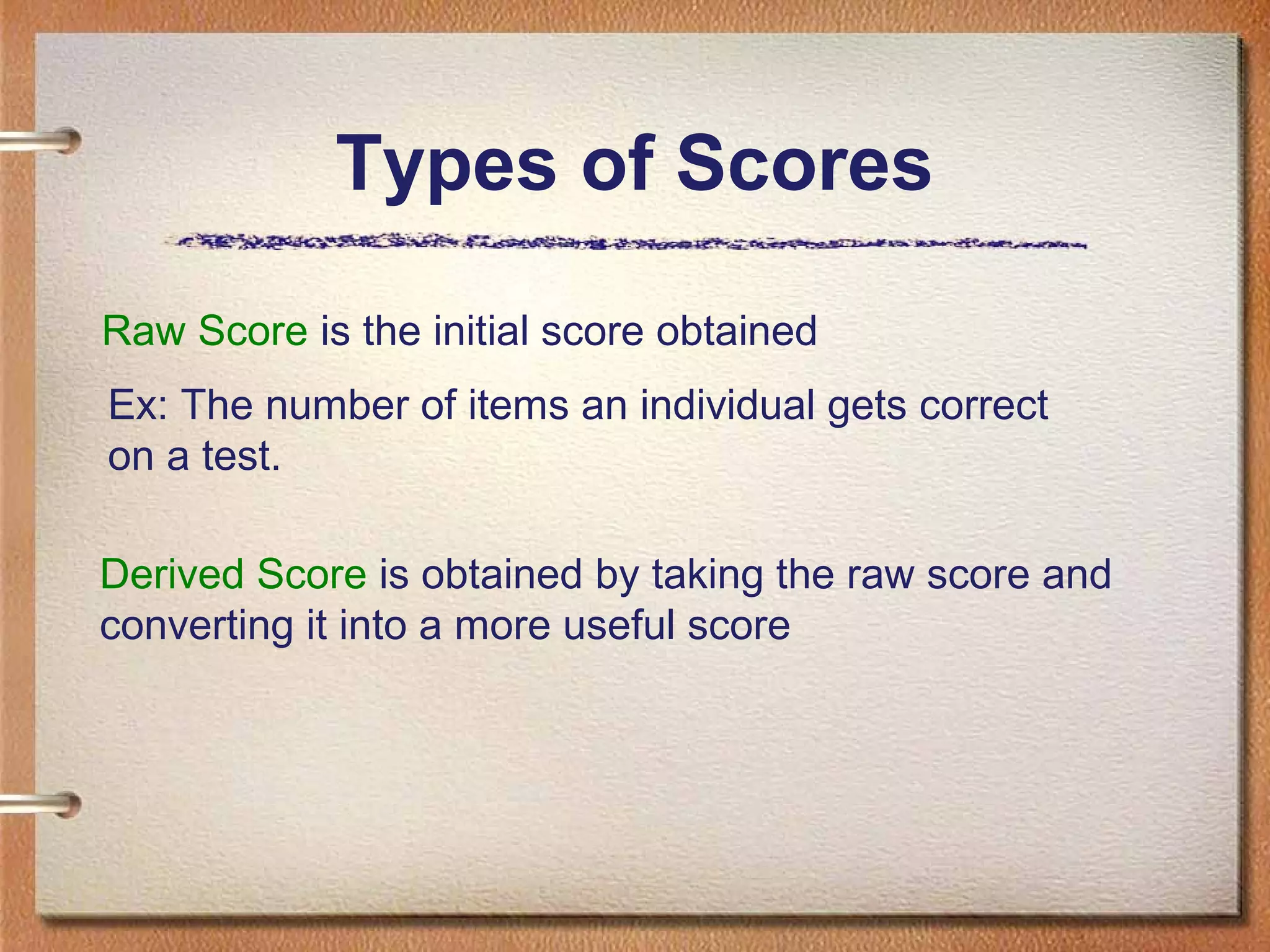 Types of Scores
Raw Score is the initial score obtained
Ex: The number of items an individual gets correct
on a test.
Derived Score is obtained by taking the raw score and
converting it into a more useful score

 