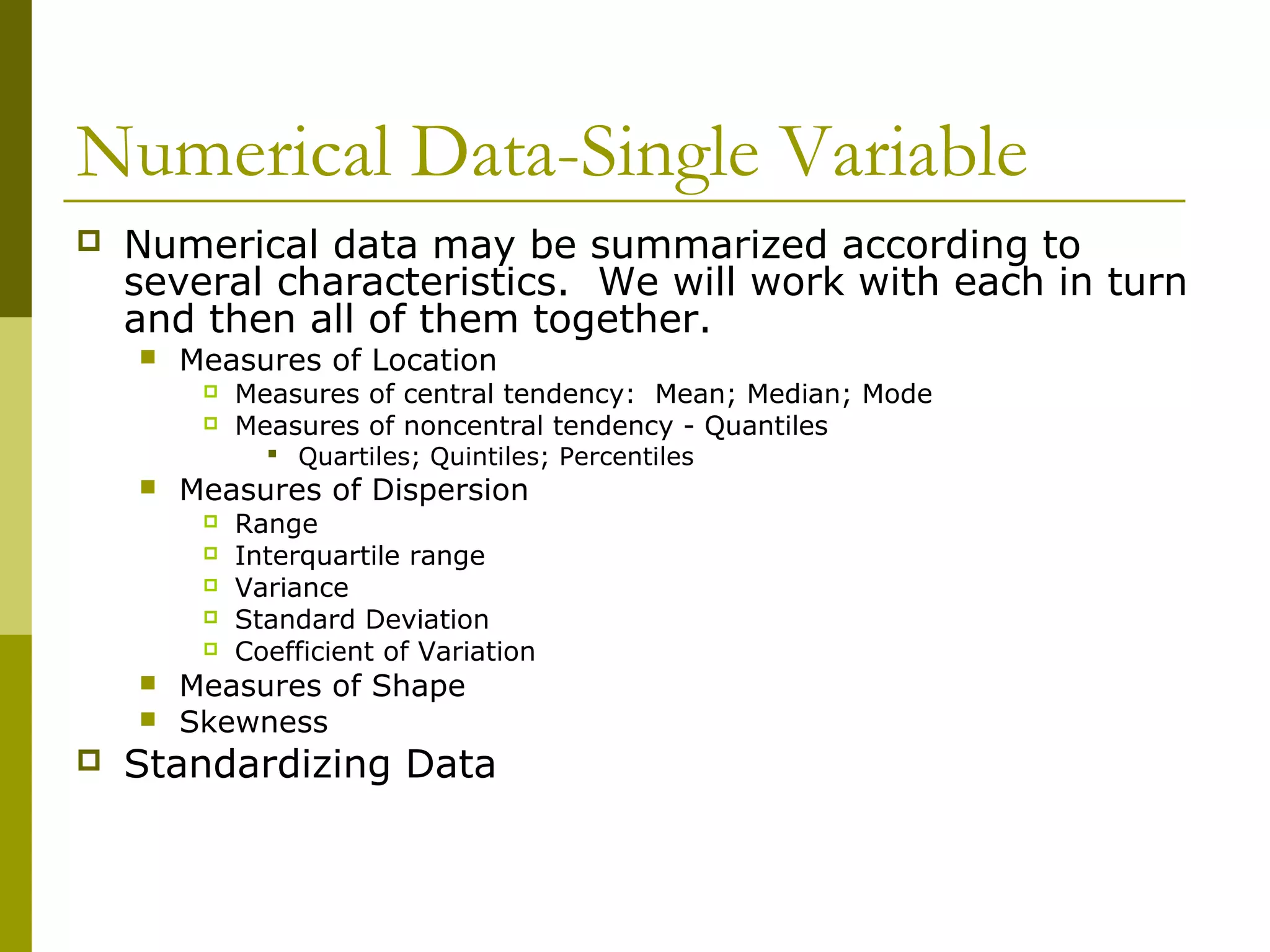 Numerical Data-Single Variable
   Numerical data may be summarized according to
    several characteristics. We will work with each in turn
    and then all of them together.
       Measures of Location
            Measures of central tendency: Mean; Median; Mode
            Measures of noncentral tendency - Quantiles
                Quartiles; Quintiles; Percentiles
       Measures of Dispersion
            Range
            Interquartile range
            Variance
            Standard Deviation
            Coefficient of Variation
       Measures of Shape
       Skewness
   Standardizing Data
 