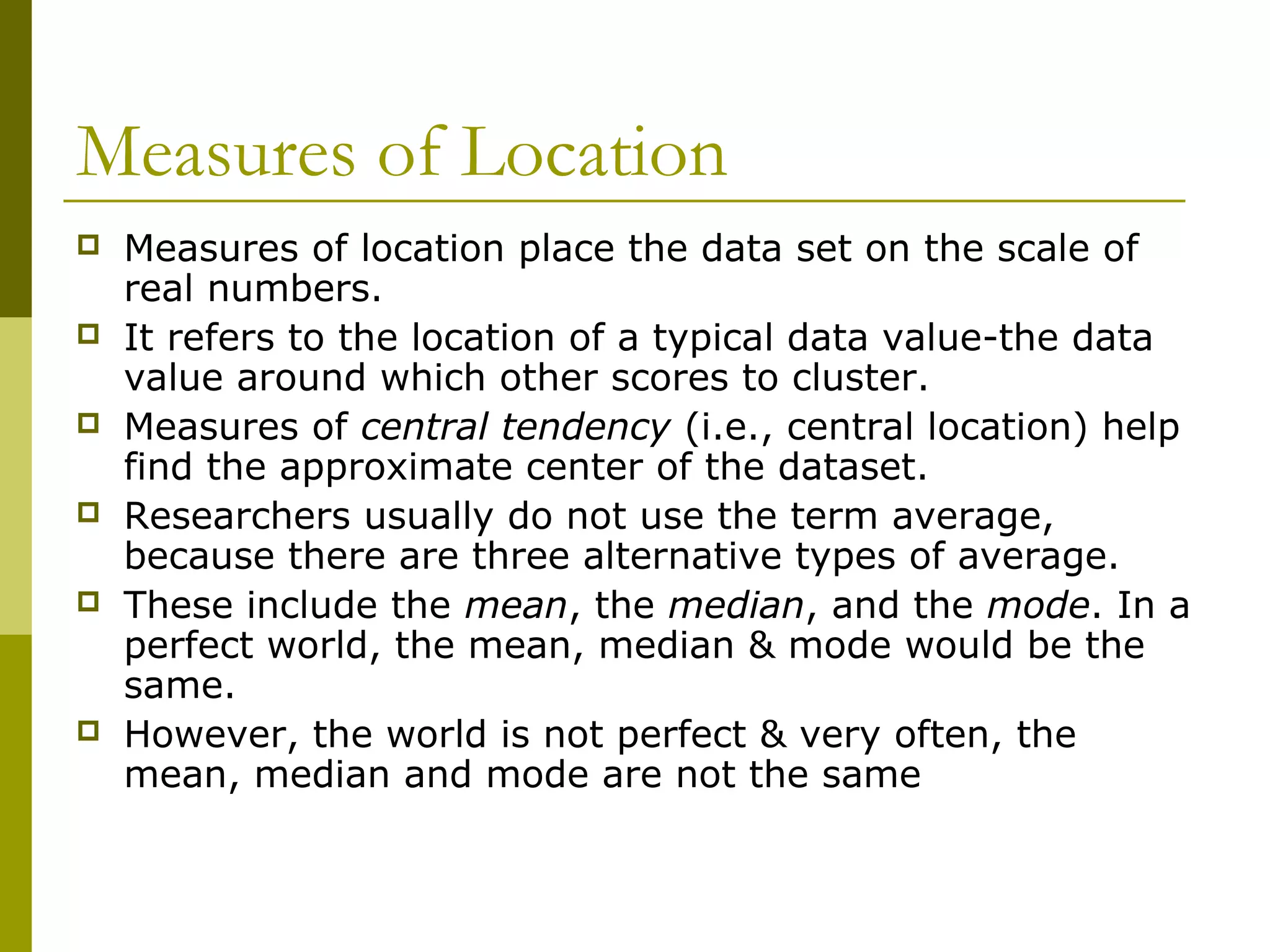 Measures of Location
   Measures of location place the data set on the scale of
    real numbers.
   It refers to the location of a typical data value-the data
    value around which other scores to cluster.
   Measures of central tendency (i.e., central location) help
    find the approximate center of the dataset.
   Researchers usually do not use the term average,
    because there are three alternative types of average.
   These include the mean, the median, and the mode. In a
    perfect world, the mean, median & mode would be the
    same.
   However, the world is not perfect & very often, the
    mean, median and mode are not the same
 