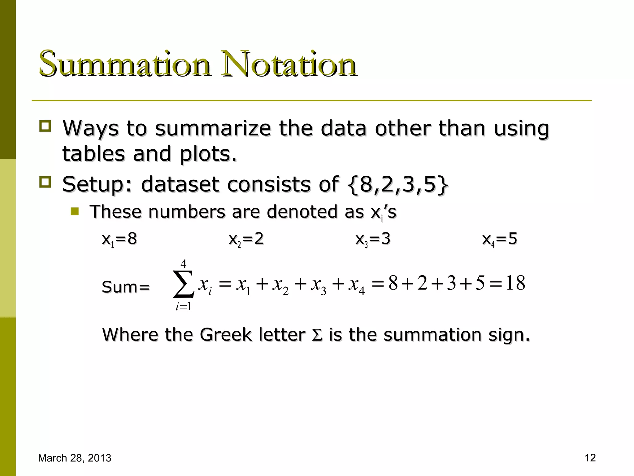 Summation Notation
   Ways to summarize the data other than using
    tables and plots.
   Setup: dataset consists of {8,2,3,5}
         These numbers are denoted as xi’s
            x1=8                x2=2            x3=3             x4=5
                     4
            Sum=   ∑x
                    i =1
                           i   = x1 + x2 + x3 + x4 = 8 + 2 + 3 + 5 = 18

            Where the Greek letter Σ is the summation sign.




March 28, 2013                                                            12
 