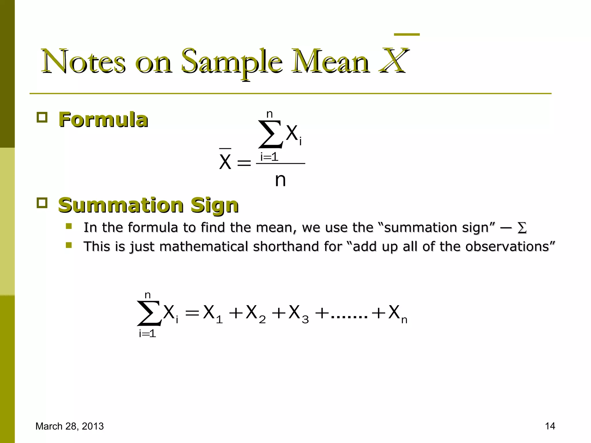 Notes on Sample Mean X
                                       n
   Formula
                                      ∑X       i
                                X=     i=1
                                           n
   Summation Sign
         In the formula to find the mean, we use the “summation sign” — ∑
         This is just mathematical shorthand for “add up all of the observations”


                   n

                  ∑X
                  i=1
                        i   = X 1 + X 2 + X 3 + ....... + X n




March 28, 2013                                                                  14
 