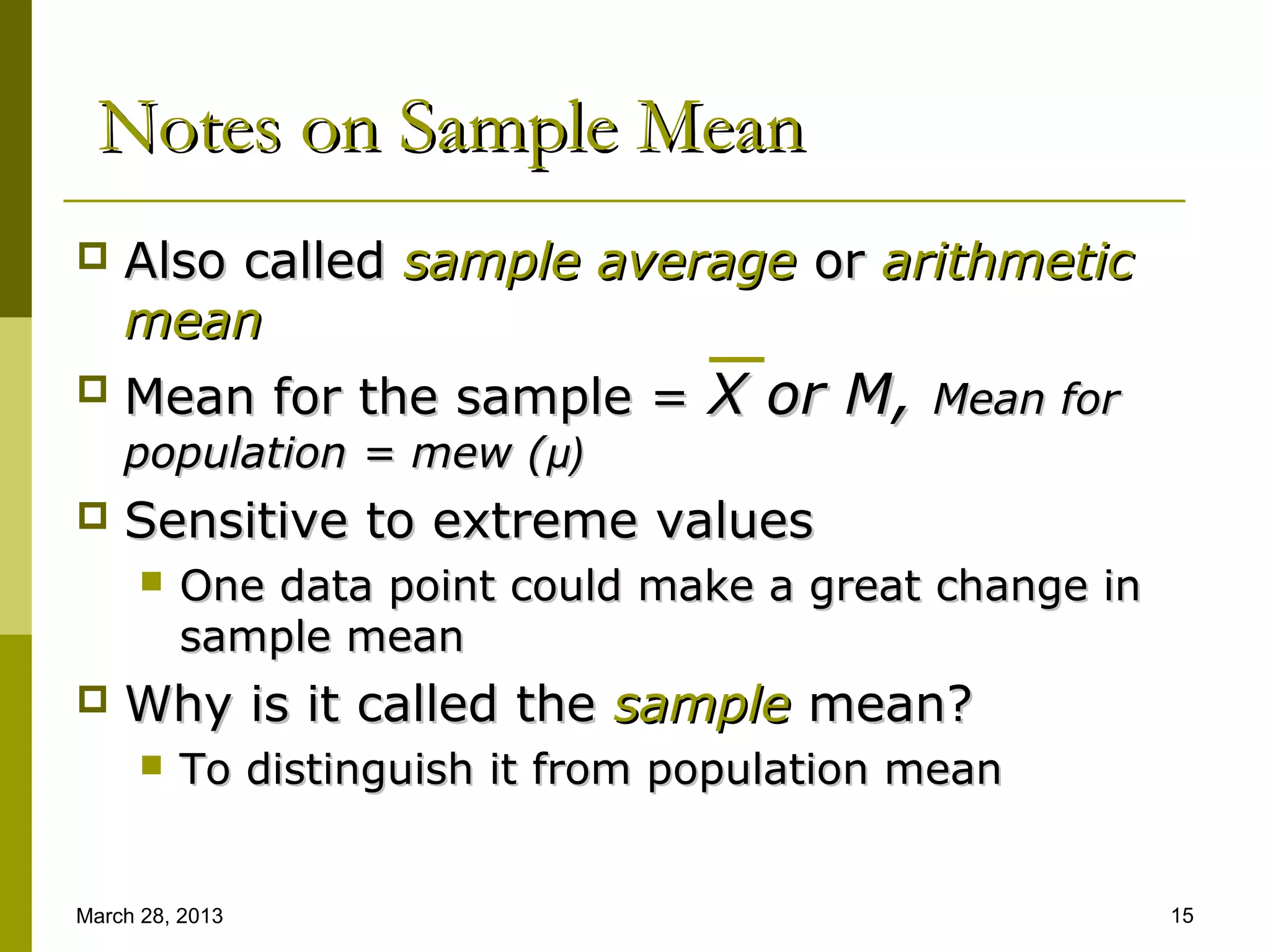 Notes on Sample Mean
   Also called sample average or arithmetic
    mean
   Mean for the sample = X or M, Mean for
    population = mew (μ)
   Sensitive to extreme values
         One data point could make a great change in
          sample mean
   Why is it called the sample mean?
         To distinguish it from population mean


March 28, 2013                                          15
 
