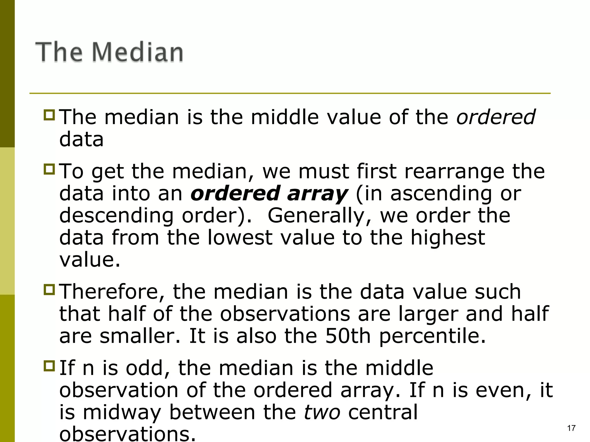  The median is the middle value of the ordered
  data
 To get the median, we must first rearrange the
  data into an ordered array (in ascending or
  descending order). Generally, we order the
  data from the lowest value to the highest
  value.
 Therefore,  the median is the data value such
  that half of the observations are larger and half
  are smaller. It is also the 50th percentile.
 If n is odd, the median is the middle
  observation of the ordered array. If n is even, it
  is midway between the two central
  observations.
                                                       17
 